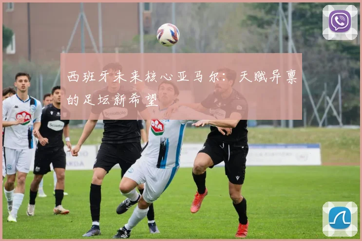 西班牙未来核心亚马尔：天赋异禀的足坛新希望