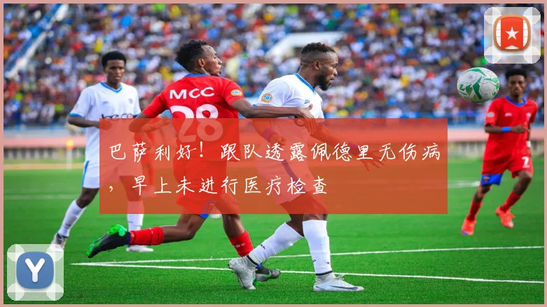 巴萨利好!跟队透露佩德里无伤病,早上未进行医疗检查