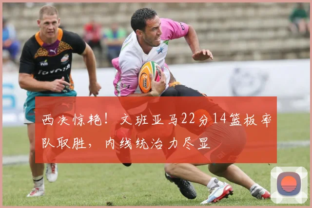 西决惊艳！文班亚马22分14篮板率队取胜，内线统治力尽显