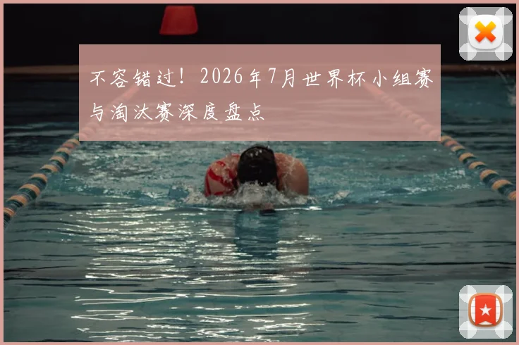 不容错过！2026年7月世界杯小组赛与淘汰赛深度盘点
