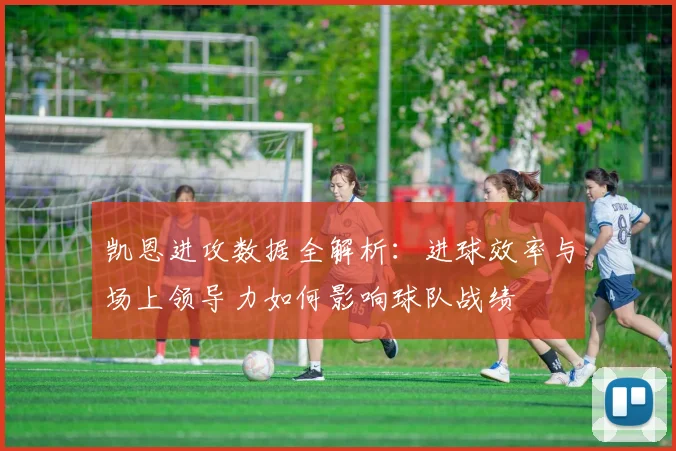 凯恩进攻数据全解析：进球效率与场上领导力如何影响球队战绩