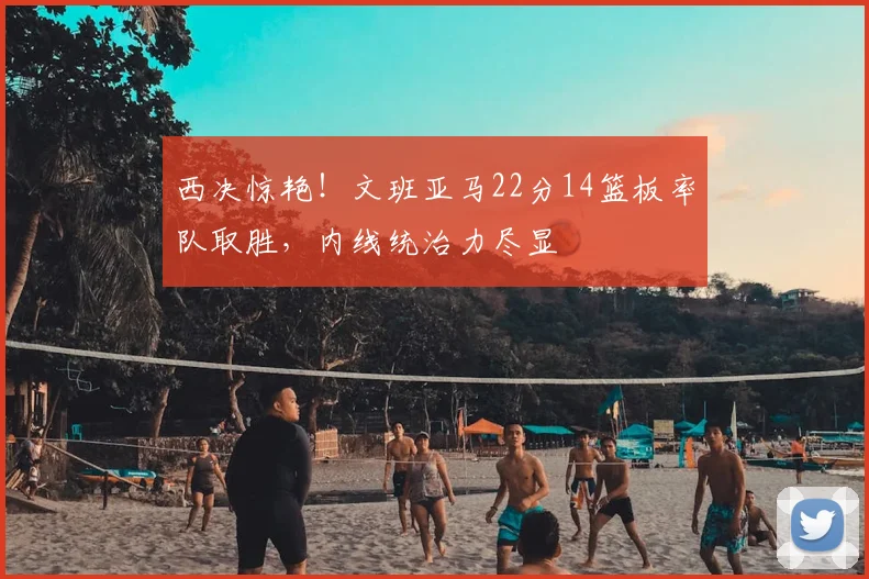 西决惊艳！文班亚马22分14篮板率队取胜，内线统治力尽显
