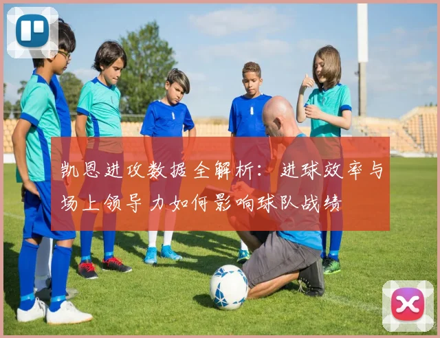 凯恩进攻数据全解析:进球效率与场上领导力如何影响球队战绩