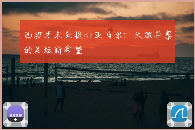 西班牙未来核心亚马尔:天赋异禀的足坛新希望