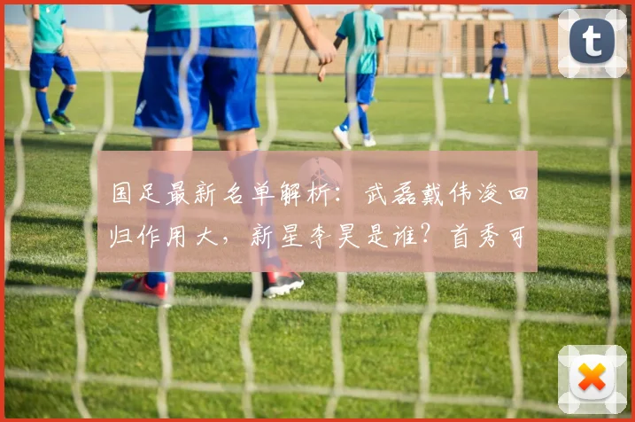 国足最新名单解析:武磊戴伟浚回归作用大,新星李昊是谁?首秀可期