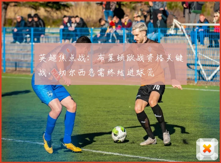 英超焦点战:布莱顿欧战资格关键战,切尔西急需终结进球荒