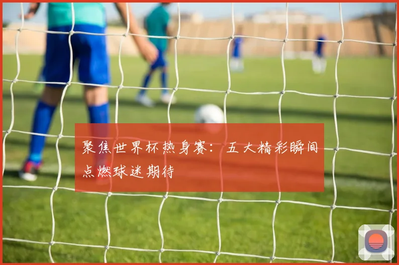 聚焦世界杯热身赛：五大精彩瞬间点燃球迷期待