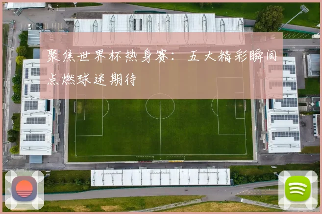 聚焦世界杯热身赛：五大精彩瞬间点燃球迷期待