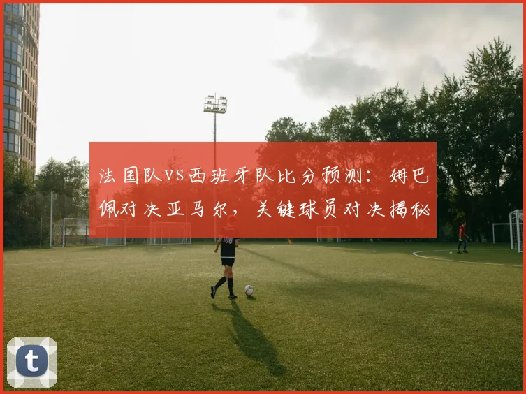 法国队vs西班牙队比分预测:姆巴佩对决亚马尔,关键球员对决揭秘